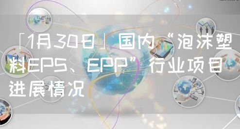 「1月30日」国内“泡沫塑料EPS、EPP”行业项目进展情况